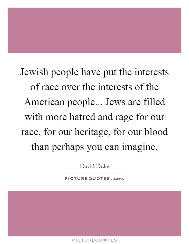 Jewish people have put the interests of race over the interests of the American people... Jews are filled with more hatred and rage for our race, for our heritage, for our blood than perhaps you can imagine Picture Quote #1