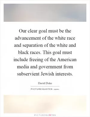 Our clear goal must be the advancement of the white race and separation of the white and black races. This goal must include freeing of the American media and government from subservient Jewish interests Picture Quote #1