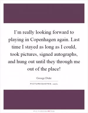 I’m really looking forward to playing in Copenhagen again. Last time I stayed as long as I could, took pictures, signed autographs, and hung out until they through me out of the place! Picture Quote #1