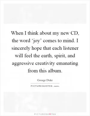 When I think about my new CD, the word ‘joy’ comes to mind. I sincerely hope that each listener will feel the earth, spirit, and aggressive creativity emanating from this album Picture Quote #1