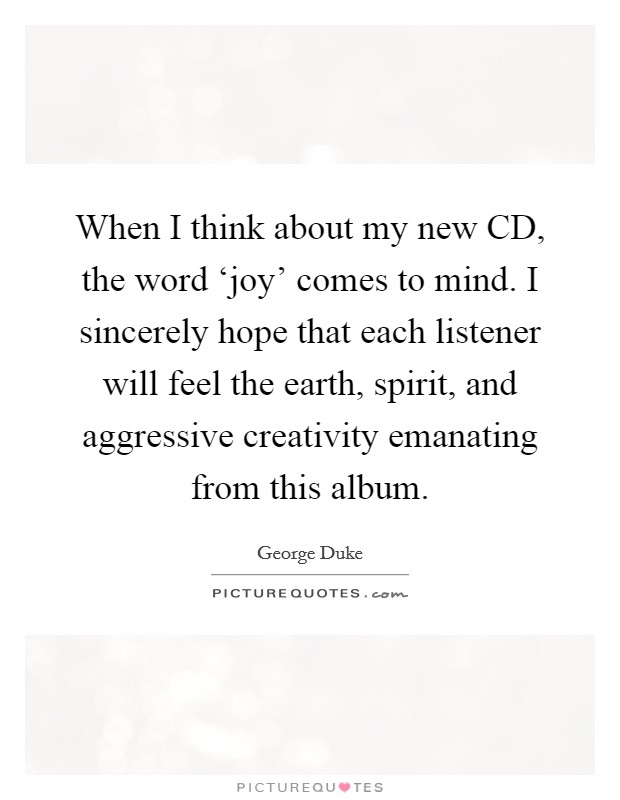 When I think about my new CD, the word ‘joy' comes to mind. I sincerely hope that each listener will feel the earth, spirit, and aggressive creativity emanating from this album Picture Quote #1