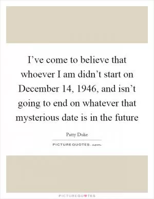 I’ve come to believe that whoever I am didn’t start on December 14, 1946, and isn’t going to end on whatever that mysterious date is in the future Picture Quote #1