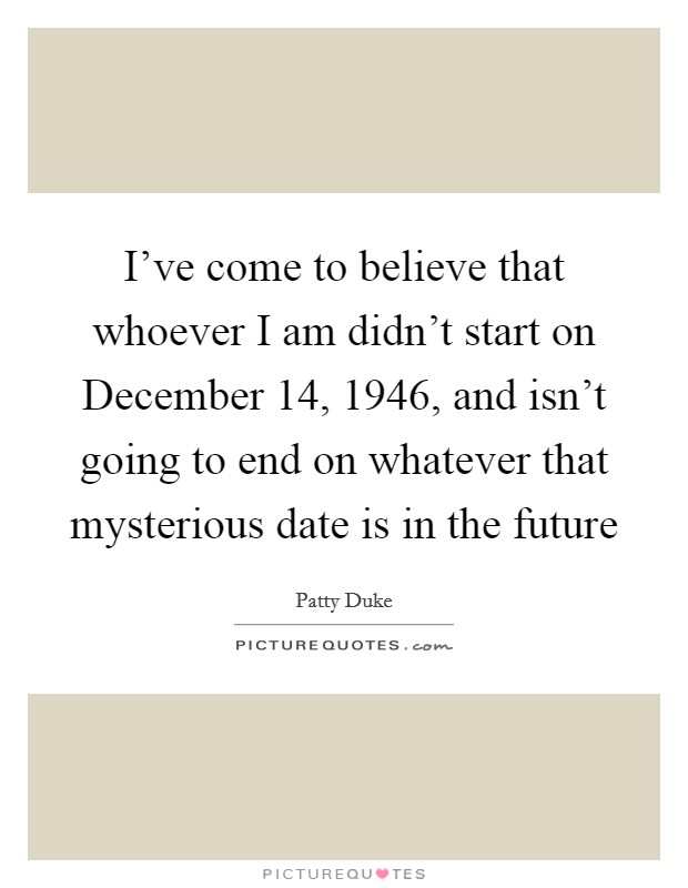 I've come to believe that whoever I am didn't start on December 14, 1946, and isn't going to end on whatever that mysterious date is in the future Picture Quote #1