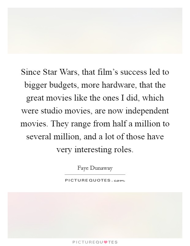 Since Star Wars, that film's success led to bigger budgets, more hardware, that the great movies like the ones I did, which were studio movies, are now independent movies. They range from half a million to several million, and a lot of those have very interesting roles Picture Quote #1