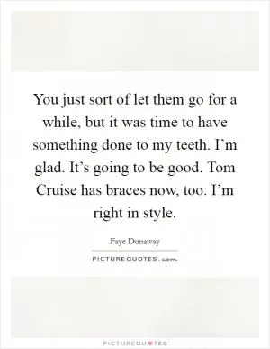 You just sort of let them go for a while, but it was time to have something done to my teeth. I’m glad. It’s going to be good. Tom Cruise has braces now, too. I’m right in style Picture Quote #1