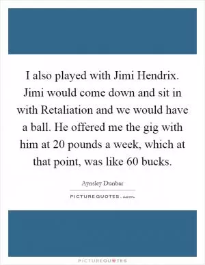 I also played with Jimi Hendrix. Jimi would come down and sit in with Retaliation and we would have a ball. He offered me the gig with him at 20 pounds a week, which at that point, was like 60 bucks Picture Quote #1