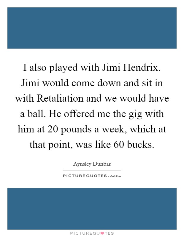 I also played with Jimi Hendrix. Jimi would come down and sit in with Retaliation and we would have a ball. He offered me the gig with him at 20 pounds a week, which at that point, was like 60 bucks Picture Quote #1
