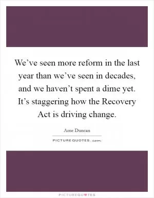 We’ve seen more reform in the last year than we’ve seen in decades, and we haven’t spent a dime yet. It’s staggering how the Recovery Act is driving change Picture Quote #1
