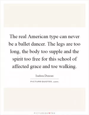 The real American type can never be a ballet dancer. The legs are too long, the body too supple and the spirit too free for this school of affected grace and toe walking Picture Quote #1