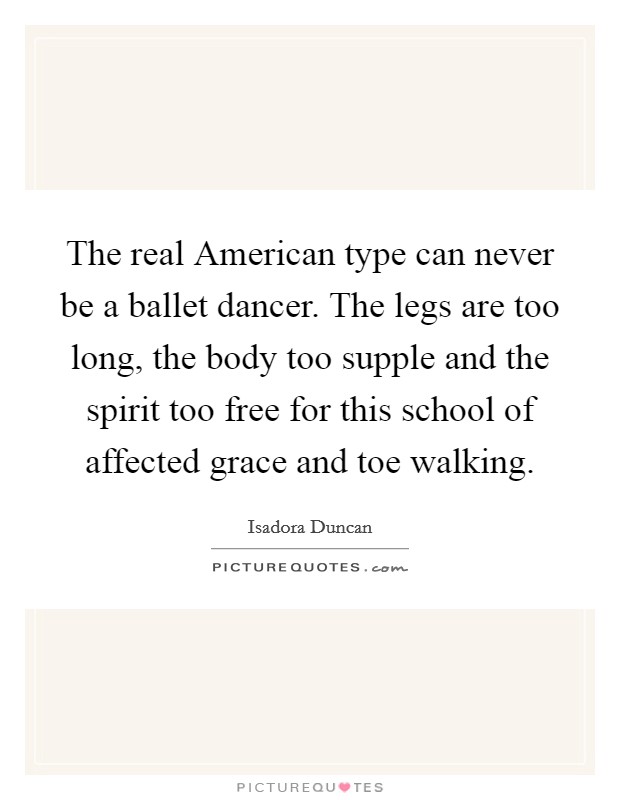 The real American type can never be a ballet dancer. The legs are too long, the body too supple and the spirit too free for this school of affected grace and toe walking Picture Quote #1
