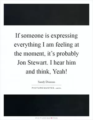 If someone is expressing everything I am feeling at the moment, it’s probably Jon Stewart. I hear him and think, Yeah! Picture Quote #1