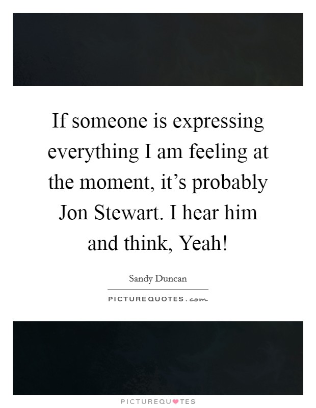 If someone is expressing everything I am feeling at the moment, it's probably Jon Stewart. I hear him and think, Yeah! Picture Quote #1