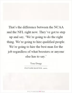 That’s the difference between the NCAA and the NFL right now. They’ve got to step up and say, ‘We’re going to do the right thing. We’re going to hire qualified people. We’re going to hire the best man for the job regardless of what boosters or anyone else has to say.’ Picture Quote #1
