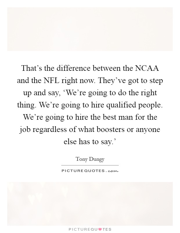 That's the difference between the NCAA and the NFL right now. They've got to step up and say, ‘We're going to do the right thing. We're going to hire qualified people. We're going to hire the best man for the job regardless of what boosters or anyone else has to say.' Picture Quote #1