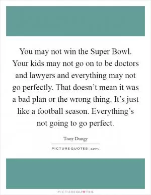 You may not win the Super Bowl. Your kids may not go on to be doctors and lawyers and everything may not go perfectly. That doesn’t mean it was a bad plan or the wrong thing. It’s just like a football season. Everything’s not going to go perfect Picture Quote #1