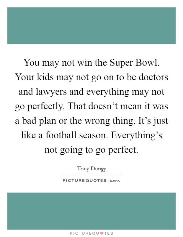 You may not win the Super Bowl. Your kids may not go on to be doctors and lawyers and everything may not go perfectly. That doesn't mean it was a bad plan or the wrong thing. It's just like a football season. Everything's not going to go perfect Picture Quote #1