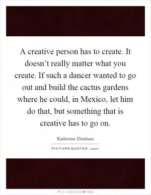 A creative person has to create. It doesn’t really matter what you create. If such a dancer wanted to go out and build the cactus gardens where he could, in Mexico, let him do that, but something that is creative has to go on Picture Quote #1