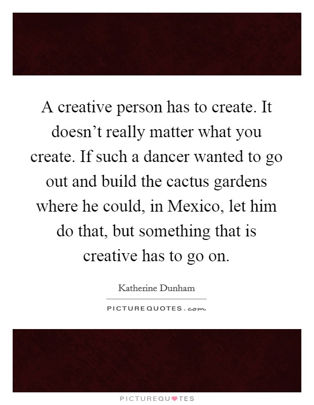 A creative person has to create. It doesn't really matter what you create. If such a dancer wanted to go out and build the cactus gardens where he could, in Mexico, let him do that, but something that is creative has to go on Picture Quote #1