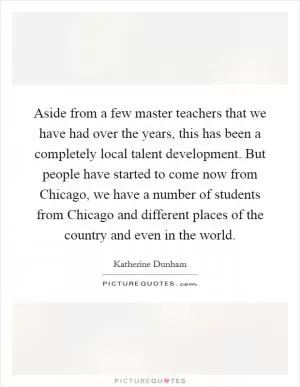 Aside from a few master teachers that we have had over the years, this has been a completely local talent development. But people have started to come now from Chicago, we have a number of students from Chicago and different places of the country and even in the world Picture Quote #1