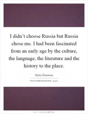 I didn’t choose Russia but Russia chose me. I had been fascinated from an early age by the culture, the language, the literature and the history to the place Picture Quote #1