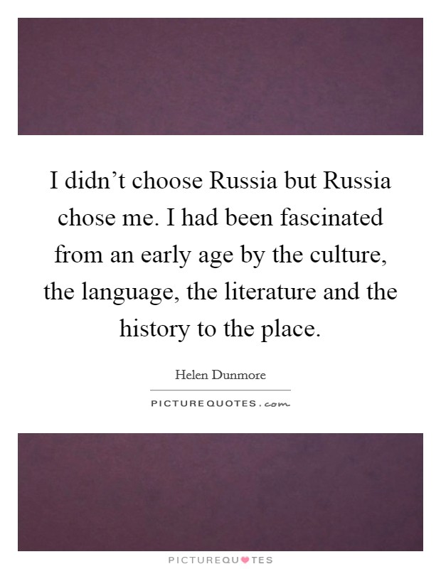 I didn't choose Russia but Russia chose me. I had been fascinated from an early age by the culture, the language, the literature and the history to the place Picture Quote #1