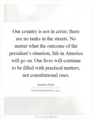 Our country is not in crisis; there are no tanks in the streets. No matter what the outcome of the president’s situation, life in America will go on. Our lives will continue to be filled with practical matters, not constitutional ones Picture Quote #1