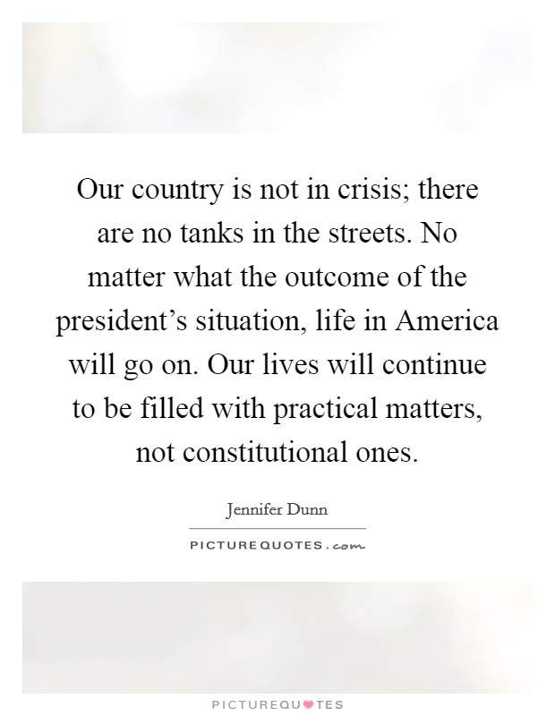 Our country is not in crisis; there are no tanks in the streets. No matter what the outcome of the president's situation, life in America will go on. Our lives will continue to be filled with practical matters, not constitutional ones Picture Quote #1