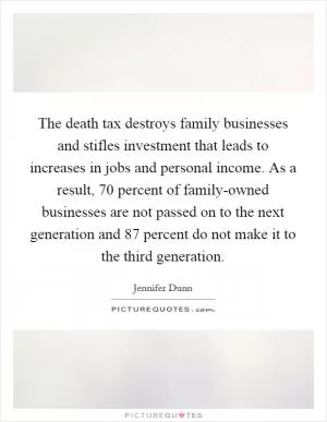 The death tax destroys family businesses and stifles investment that leads to increases in jobs and personal income. As a result, 70 percent of family-owned businesses are not passed on to the next generation and 87 percent do not make it to the third generation Picture Quote #1