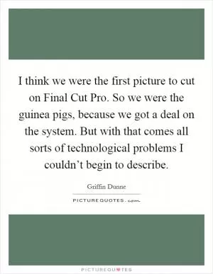 I think we were the first picture to cut on Final Cut Pro. So we were the guinea pigs, because we got a deal on the system. But with that comes all sorts of technological problems I couldn’t begin to describe Picture Quote #1