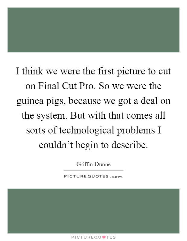 I think we were the first picture to cut on Final Cut Pro. So we were the guinea pigs, because we got a deal on the system. But with that comes all sorts of technological problems I couldn't begin to describe Picture Quote #1