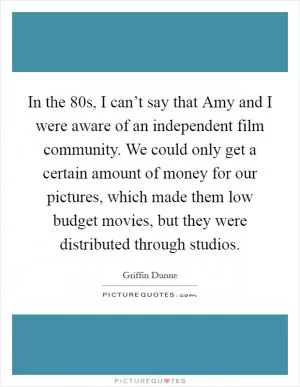 In the  80s, I can’t say that Amy and I were aware of an independent film community. We could only get a certain amount of money for our pictures, which made them low budget movies, but they were distributed through studios Picture Quote #1