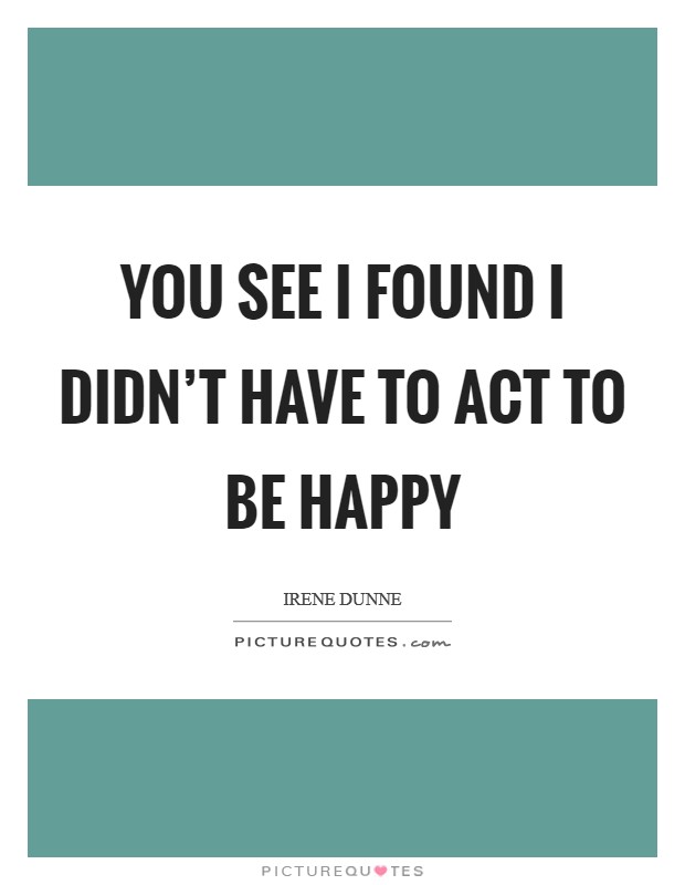 You see I found I didn't have to act to be happy Picture Quote #1