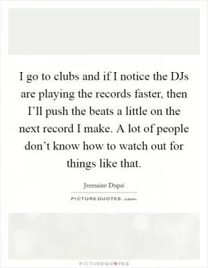 I go to clubs and if I notice the DJs are playing the records faster, then I’ll push the beats a little on the next record I make. A lot of people don’t know how to watch out for things like that Picture Quote #1