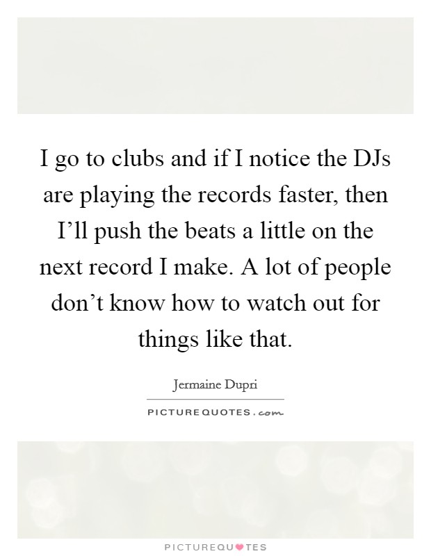 I go to clubs and if I notice the DJs are playing the records faster, then I'll push the beats a little on the next record I make. A lot of people don't know how to watch out for things like that Picture Quote #1