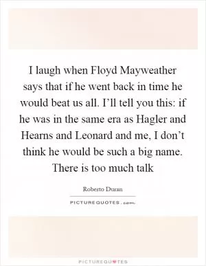 I laugh when Floyd Mayweather says that if he went back in time he would beat us all. I’ll tell you this: if he was in the same era as Hagler and Hearns and Leonard and me, I don’t think he would be such a big name. There is too much talk Picture Quote #1