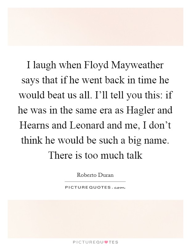 I laugh when Floyd Mayweather says that if he went back in time he would beat us all. I'll tell you this: if he was in the same era as Hagler and Hearns and Leonard and me, I don't think he would be such a big name. There is too much talk Picture Quote #1