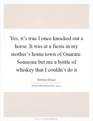 Yes, it’s true I once knocked out a horse. It was at a fiesta in my mother’s home town of Guarare. Someone bet me a bottle of whiskey that I couldn’t do it Picture Quote #1
