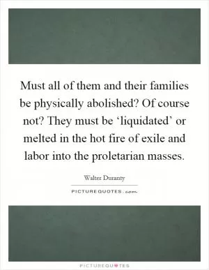 Must all of them and their families be physically abolished? Of course not? They must be ‘liquidated’ or melted in the hot fire of exile and labor into the proletarian masses Picture Quote #1