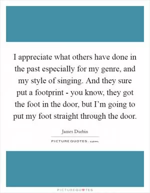 I appreciate what others have done in the past especially for my genre, and my style of singing. And they sure put a footprint - you know, they got the foot in the door, but I’m going to put my foot straight through the door Picture Quote #1