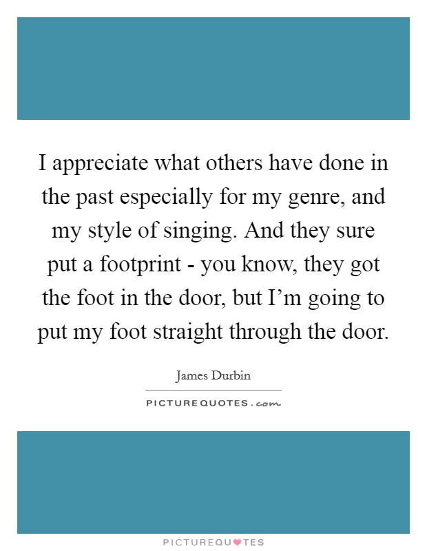 I appreciate what others have done in the past especially for my genre, and my style of singing. And they sure put a footprint - you know, they got the foot in the door, but I'm going to put my foot straight through the door Picture Quote #1