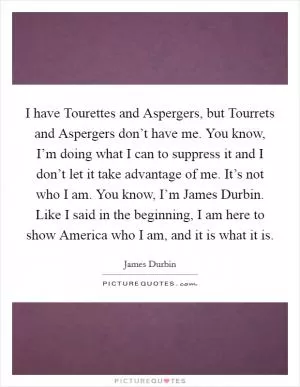 I have Tourettes and Aspergers, but Tourrets and Aspergers don’t have me. You know, I’m doing what I can to suppress it and I don’t let it take advantage of me. It’s not who I am. You know, I’m James Durbin. Like I said in the beginning, I am here to show America who I am, and it is what it is Picture Quote #1