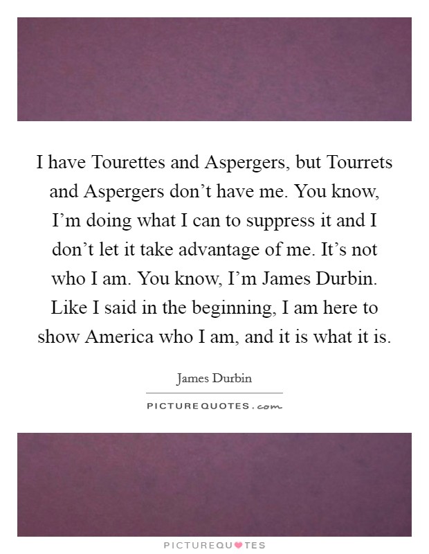 I have Tourettes and Aspergers, but Tourrets and Aspergers don't have me. You know, I'm doing what I can to suppress it and I don't let it take advantage of me. It's not who I am. You know, I'm James Durbin. Like I said in the beginning, I am here to show America who I am, and it is what it is Picture Quote #1