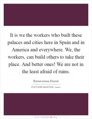 It is we the workers who built these palaces and cities here in Spain and in America and everywhere. We, the workers, can build others to take their place. And better ones! We are not in the least afraid of ruins Picture Quote #1