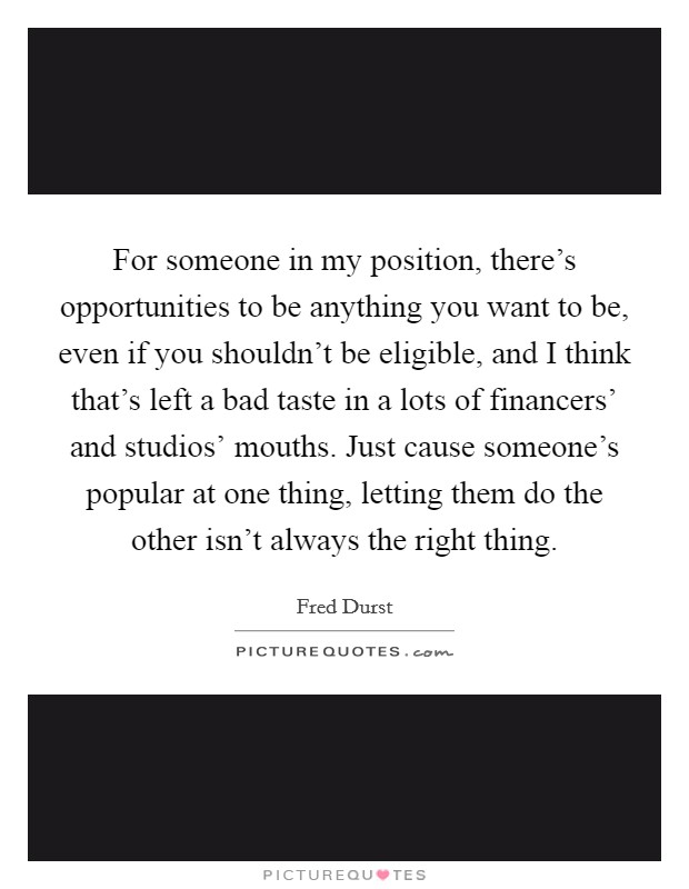 For someone in my position, there's opportunities to be anything you want to be, even if you shouldn't be eligible, and I think that's left a bad taste in a lots of financers' and studios' mouths. Just cause someone's popular at one thing, letting them do the other isn't always the right thing Picture Quote #1