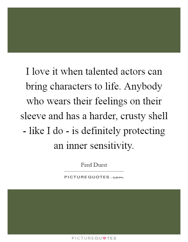 I love it when talented actors can bring characters to life. Anybody who wears their feelings on their sleeve and has a harder, crusty shell - like I do - is definitely protecting an inner sensitivity Picture Quote #1