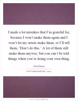 I made a lot mistakes that I’m grateful for, because I won’t make them again and I won’t let my artists make them, or I’ll tell them, ‘Don’t do this.’ A lot of them still make them anyway, but you can’t be told things when you’re doing your own thing Picture Quote #1