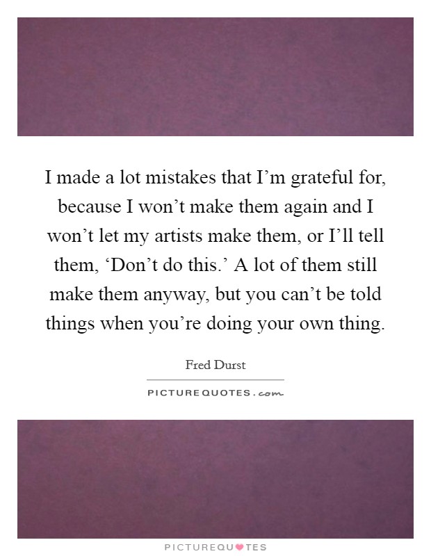 I made a lot mistakes that I'm grateful for, because I won't make them again and I won't let my artists make them, or I'll tell them, ‘Don't do this.' A lot of them still make them anyway, but you can't be told things when you're doing your own thing Picture Quote #1