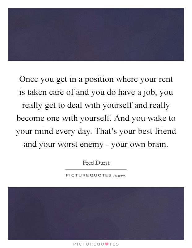 Once you get in a position where your rent is taken care of and you do have a job, you really get to deal with yourself and really become one with yourself. And you wake to your mind every day. That's your best friend and your worst enemy - your own brain Picture Quote #1