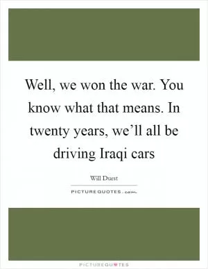 Well, we won the war. You know what that means. In twenty years, we’ll all be driving Iraqi cars Picture Quote #1