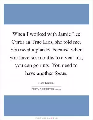 When I worked with Jamie Lee Curtis in True Lies, she told me, You need a plan B, because when you have six months to a year off, you can go nuts. You need to have another focus Picture Quote #1